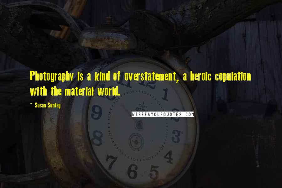 Susan Sontag Quotes: Photography is a kind of overstatement, a heroic copulation with the material world.