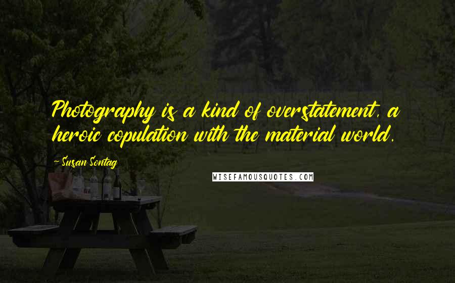 Susan Sontag Quotes: Photography is a kind of overstatement, a heroic copulation with the material world.