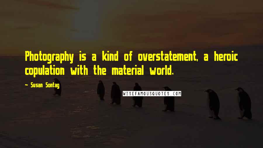 Susan Sontag Quotes: Photography is a kind of overstatement, a heroic copulation with the material world.