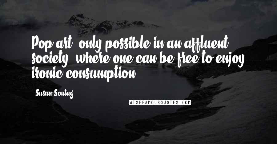 Susan Sontag Quotes: Pop art: only possible in an affluent society, where one can be free to enjoy ironic consumption.