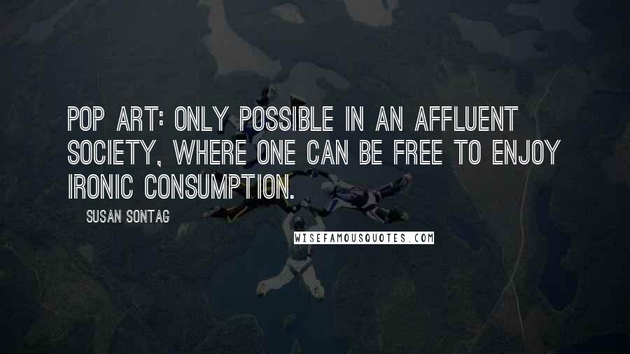 Susan Sontag Quotes: Pop art: only possible in an affluent society, where one can be free to enjoy ironic consumption.