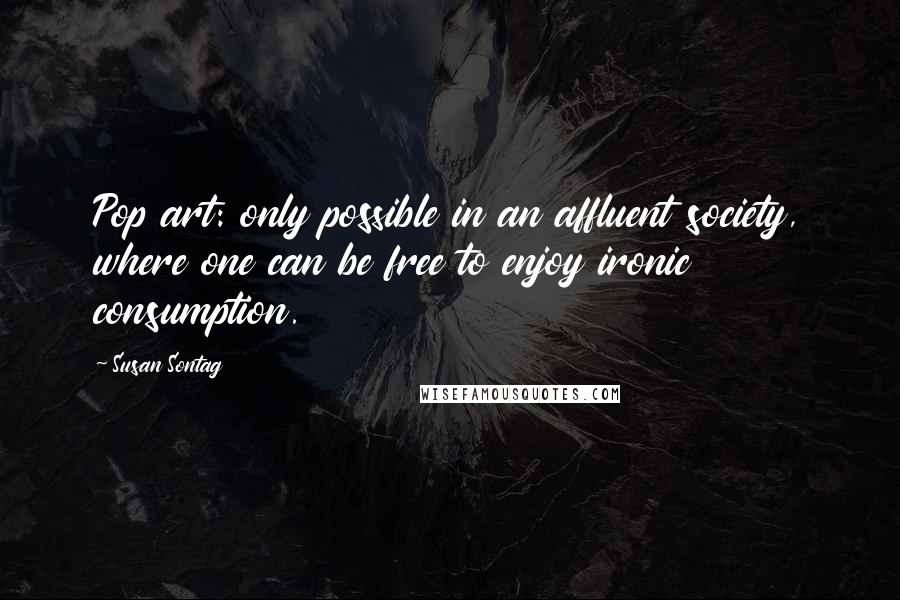Susan Sontag Quotes: Pop art: only possible in an affluent society, where one can be free to enjoy ironic consumption.
