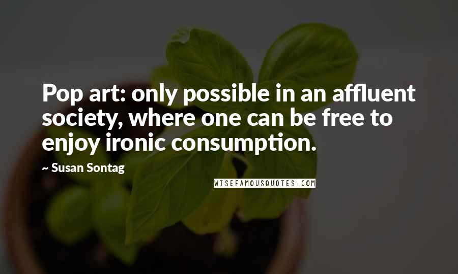 Susan Sontag Quotes: Pop art: only possible in an affluent society, where one can be free to enjoy ironic consumption.