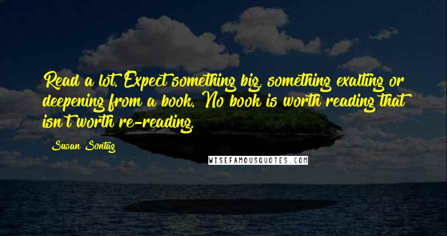 Susan Sontag Quotes: Read a lot. Expect something big, something exalting or deepening from a book. No book is worth reading that isn't worth re-reading.