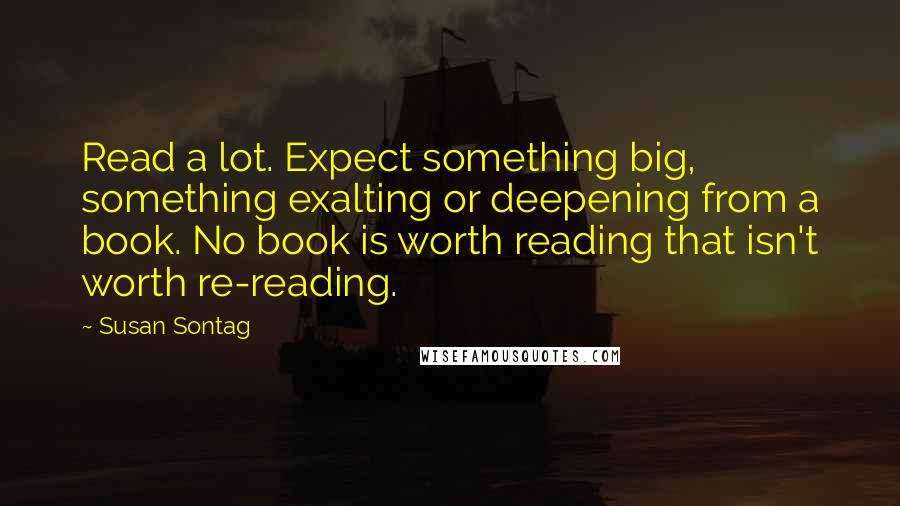 Susan Sontag Quotes: Read a lot. Expect something big, something exalting or deepening from a book. No book is worth reading that isn't worth re-reading.