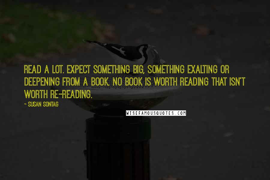 Susan Sontag Quotes: Read a lot. Expect something big, something exalting or deepening from a book. No book is worth reading that isn't worth re-reading.