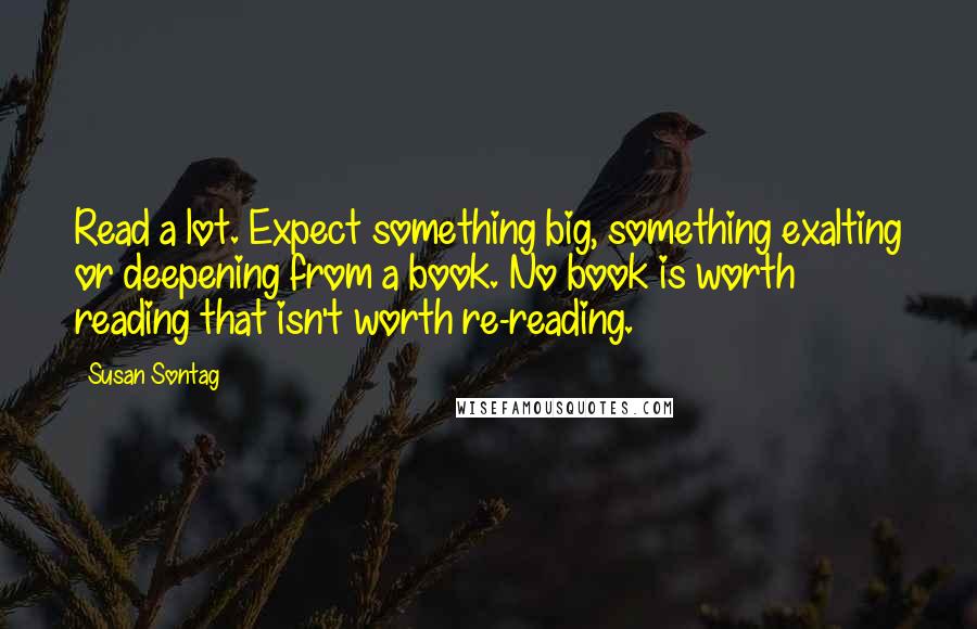 Susan Sontag Quotes: Read a lot. Expect something big, something exalting or deepening from a book. No book is worth reading that isn't worth re-reading.