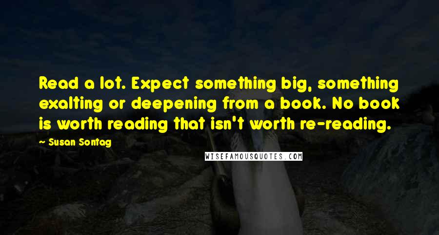 Susan Sontag Quotes: Read a lot. Expect something big, something exalting or deepening from a book. No book is worth reading that isn't worth re-reading.