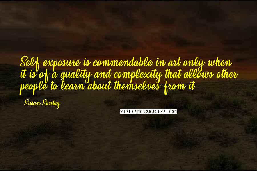 Susan Sontag Quotes: Self-exposure is commendable in art only when it is of a quality and complexity that allows other people to learn about themselves from it.