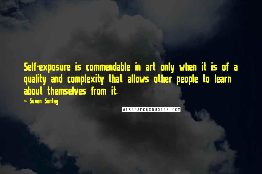 Susan Sontag Quotes: Self-exposure is commendable in art only when it is of a quality and complexity that allows other people to learn about themselves from it.