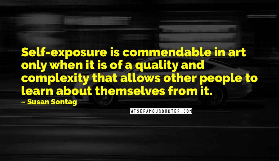 Susan Sontag Quotes: Self-exposure is commendable in art only when it is of a quality and complexity that allows other people to learn about themselves from it.