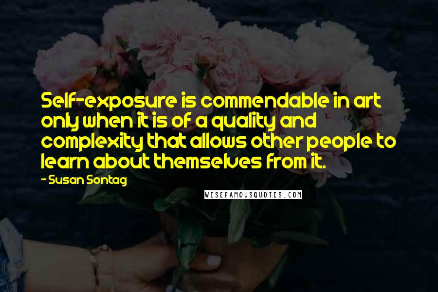 Susan Sontag Quotes: Self-exposure is commendable in art only when it is of a quality and complexity that allows other people to learn about themselves from it.