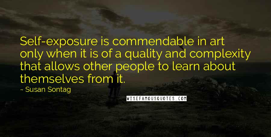 Susan Sontag Quotes: Self-exposure is commendable in art only when it is of a quality and complexity that allows other people to learn about themselves from it.