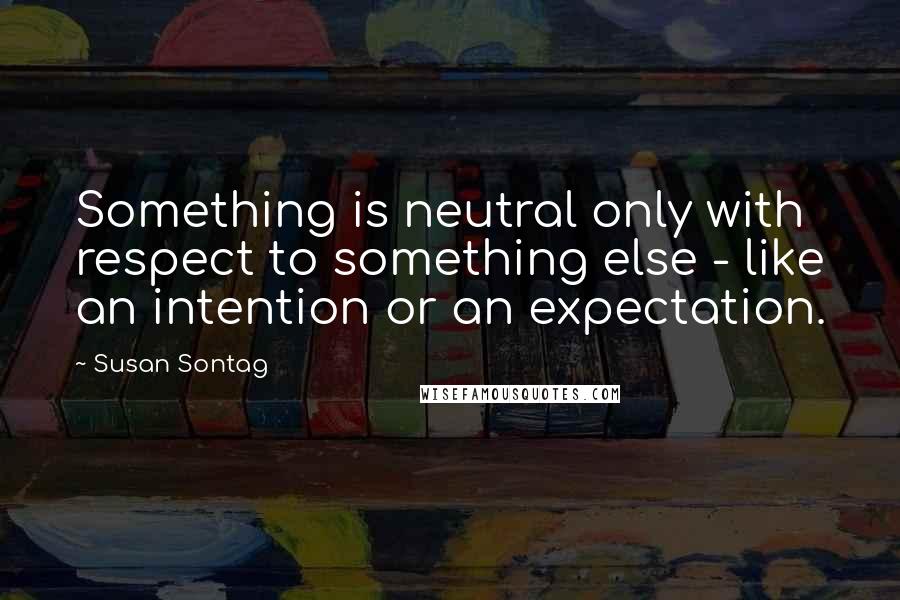 Susan Sontag Quotes: Something is neutral only with respect to something else - like an intention or an expectation.