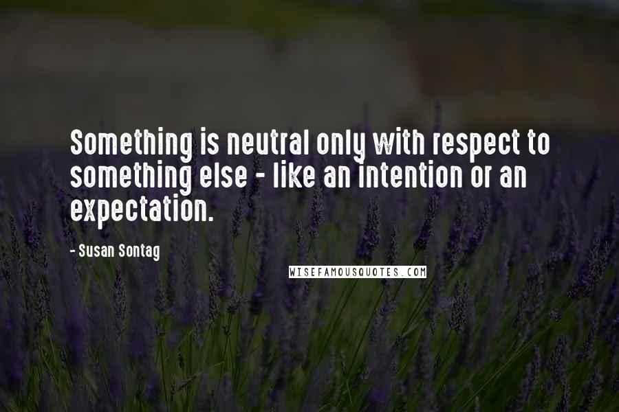 Susan Sontag Quotes: Something is neutral only with respect to something else - like an intention or an expectation.