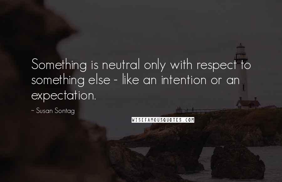 Susan Sontag Quotes: Something is neutral only with respect to something else - like an intention or an expectation.