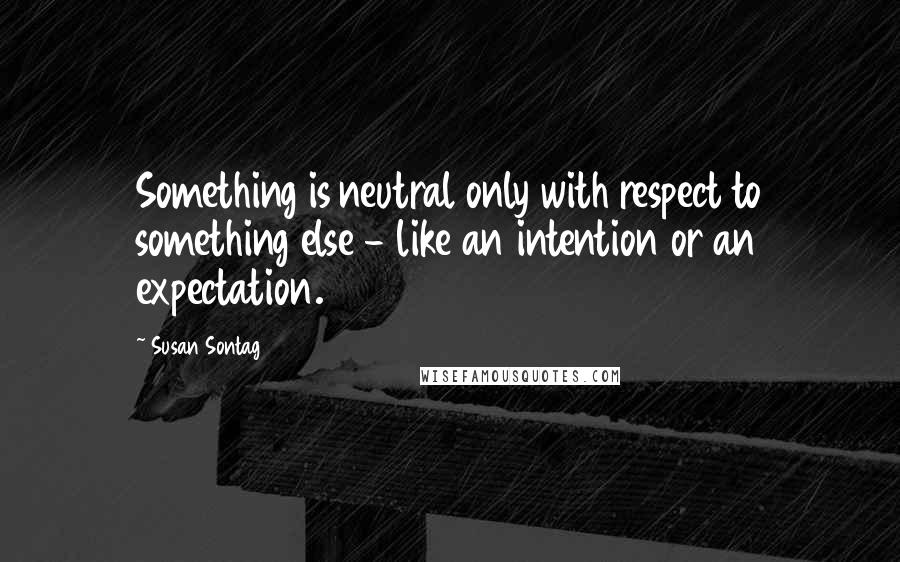 Susan Sontag Quotes: Something is neutral only with respect to something else - like an intention or an expectation.