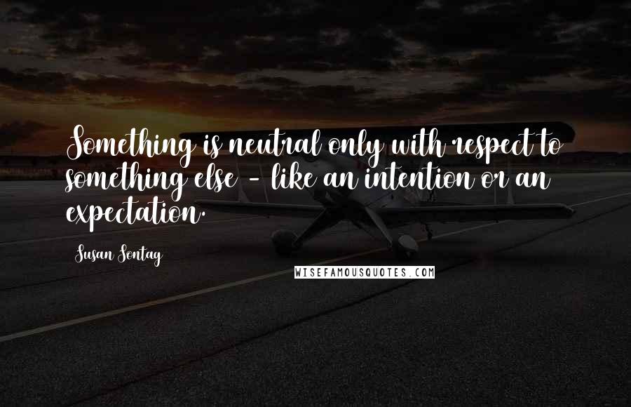 Susan Sontag Quotes: Something is neutral only with respect to something else - like an intention or an expectation.