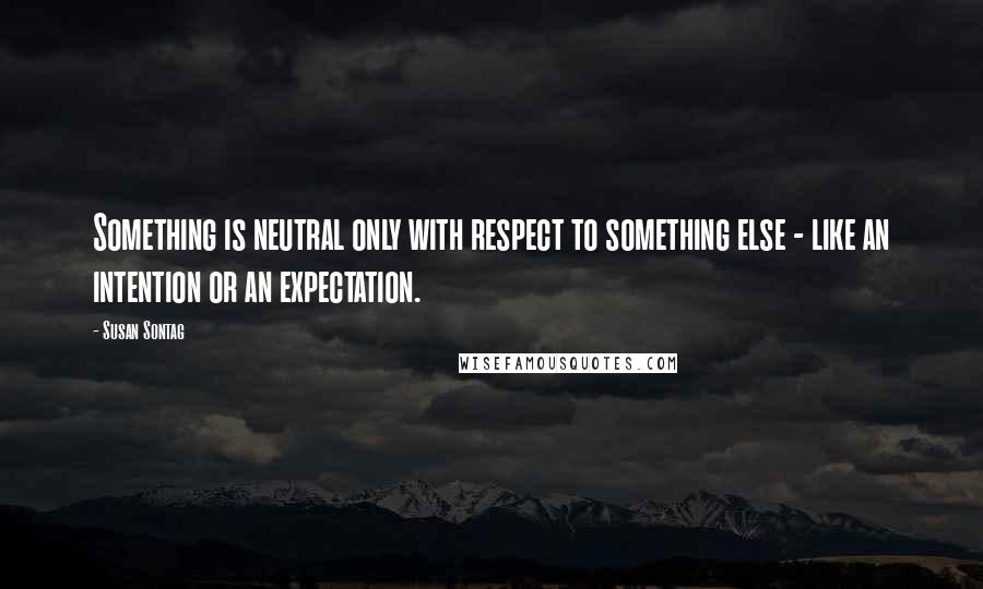 Susan Sontag Quotes: Something is neutral only with respect to something else - like an intention or an expectation.