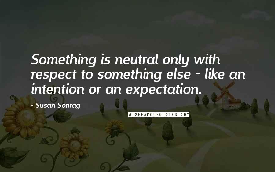 Susan Sontag Quotes: Something is neutral only with respect to something else - like an intention or an expectation.