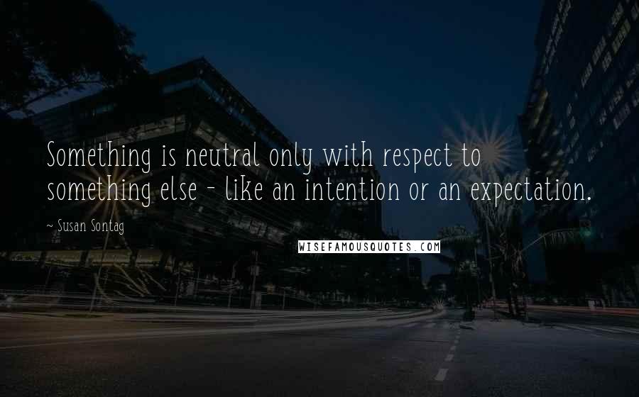 Susan Sontag Quotes: Something is neutral only with respect to something else - like an intention or an expectation.