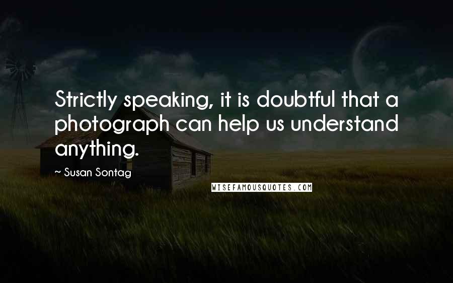 Susan Sontag Quotes: Strictly speaking, it is doubtful that a photograph can help us understand anything.