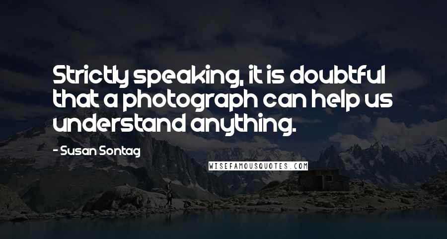 Susan Sontag Quotes: Strictly speaking, it is doubtful that a photograph can help us understand anything.