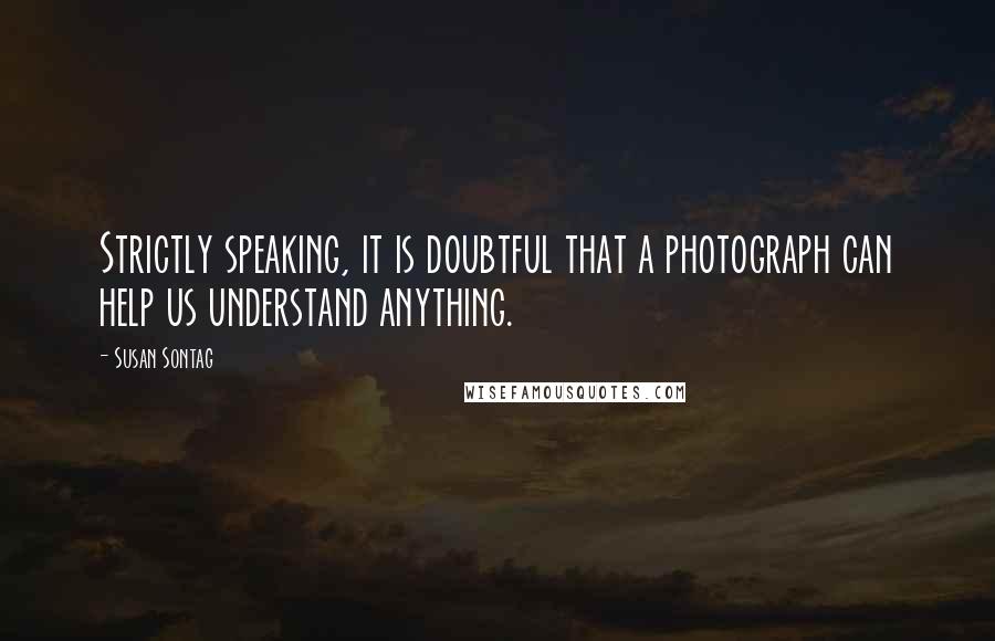 Susan Sontag Quotes: Strictly speaking, it is doubtful that a photograph can help us understand anything.