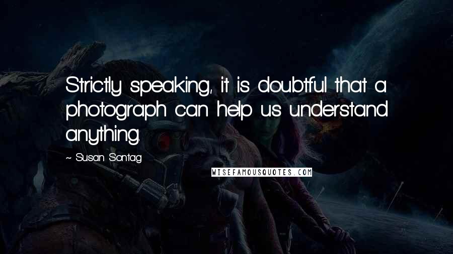 Susan Sontag Quotes: Strictly speaking, it is doubtful that a photograph can help us understand anything.