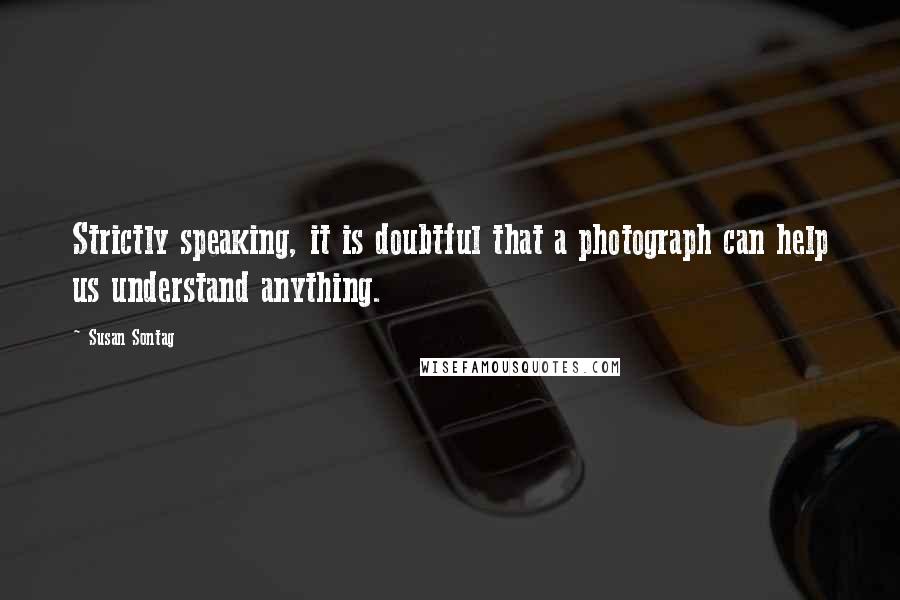 Susan Sontag Quotes: Strictly speaking, it is doubtful that a photograph can help us understand anything.