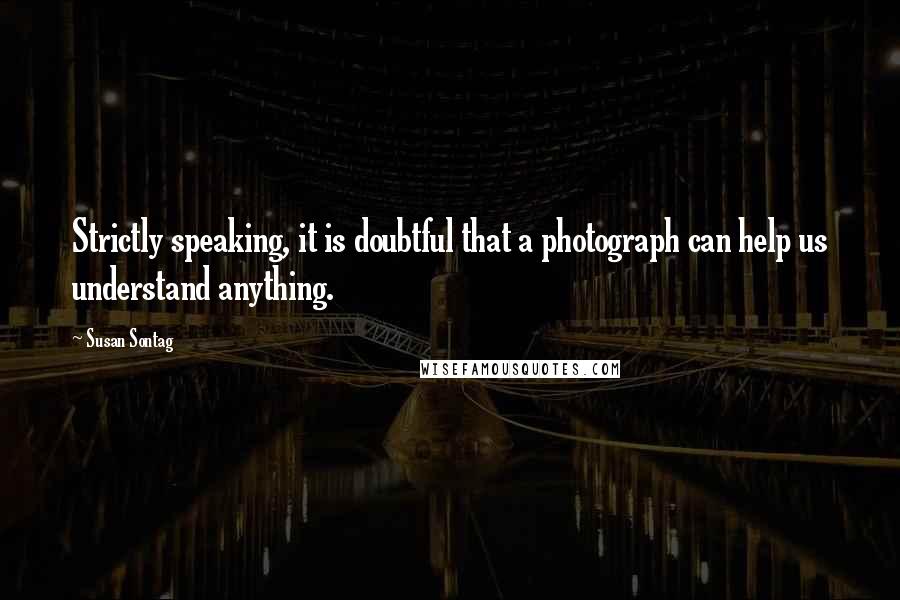 Susan Sontag Quotes: Strictly speaking, it is doubtful that a photograph can help us understand anything.