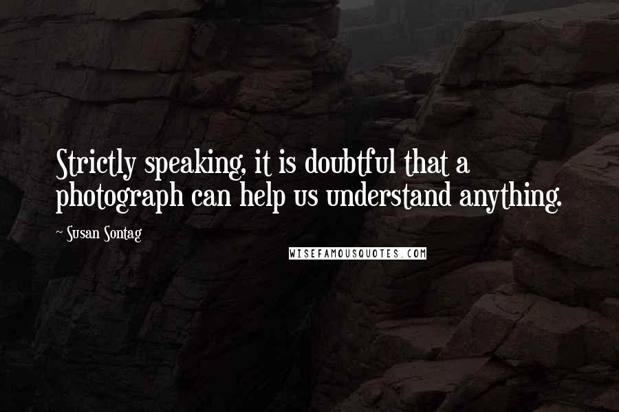 Susan Sontag Quotes: Strictly speaking, it is doubtful that a photograph can help us understand anything.