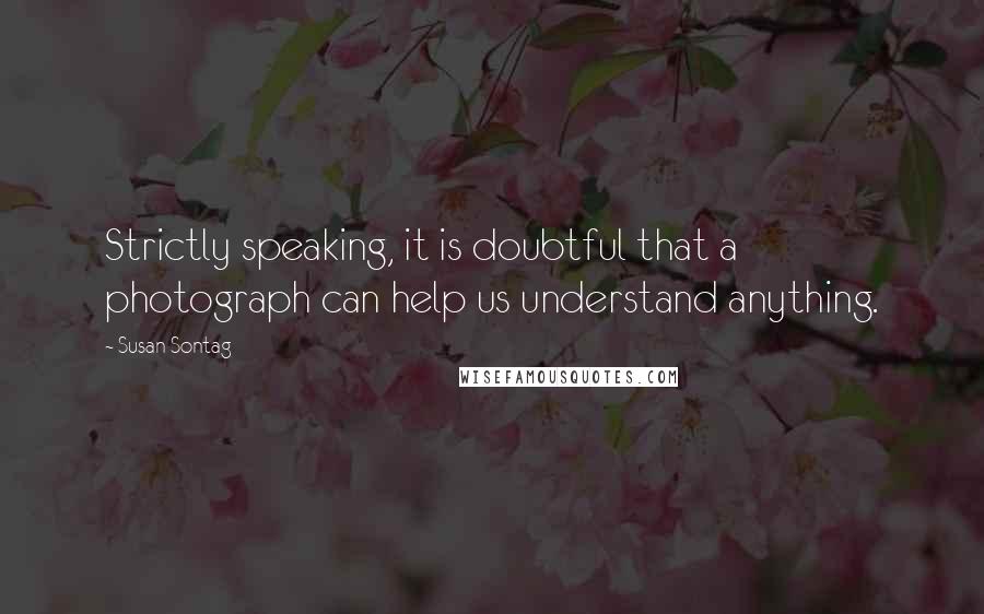 Susan Sontag Quotes: Strictly speaking, it is doubtful that a photograph can help us understand anything.