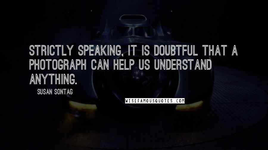 Susan Sontag Quotes: Strictly speaking, it is doubtful that a photograph can help us understand anything.