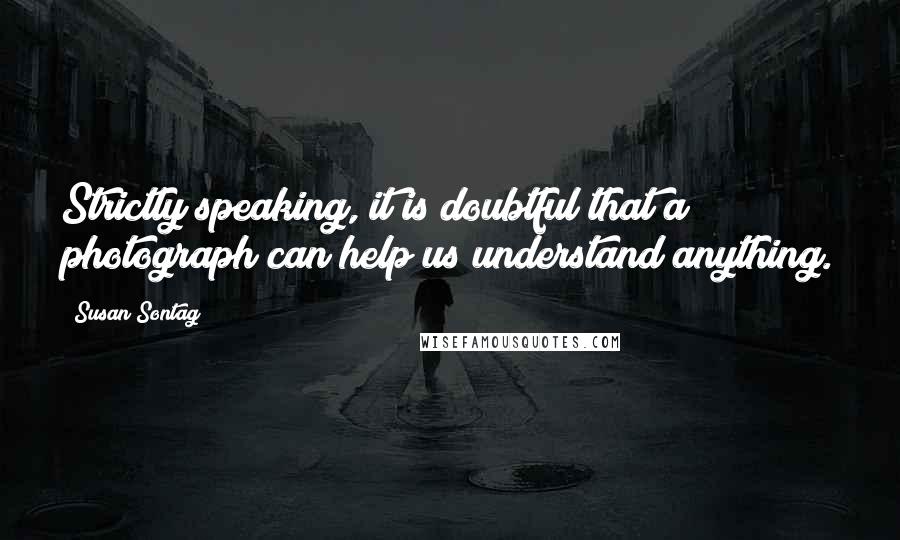 Susan Sontag Quotes: Strictly speaking, it is doubtful that a photograph can help us understand anything.