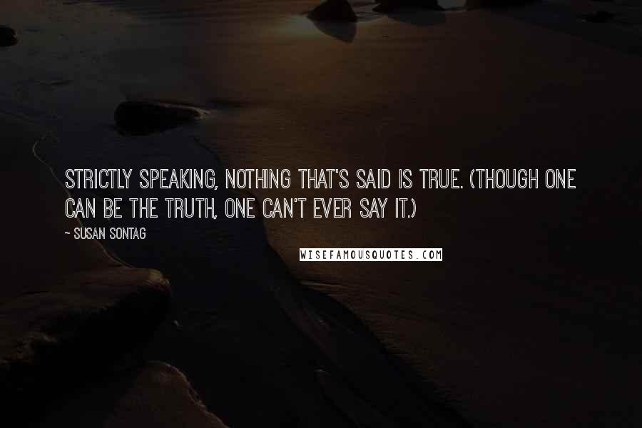 Susan Sontag Quotes: Strictly speaking, nothing that's said is true. (Though one can be the truth, one can't ever say it.)