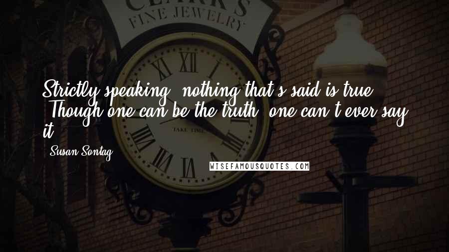 Susan Sontag Quotes: Strictly speaking, nothing that's said is true. (Though one can be the truth, one can't ever say it.)