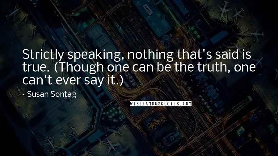 Susan Sontag Quotes: Strictly speaking, nothing that's said is true. (Though one can be the truth, one can't ever say it.)