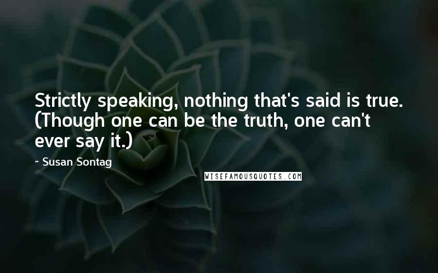 Susan Sontag Quotes: Strictly speaking, nothing that's said is true. (Though one can be the truth, one can't ever say it.)