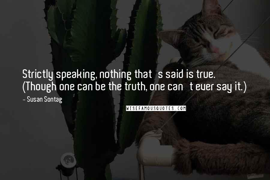 Susan Sontag Quotes: Strictly speaking, nothing that's said is true. (Though one can be the truth, one can't ever say it.)