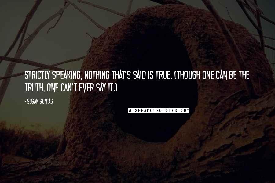 Susan Sontag Quotes: Strictly speaking, nothing that's said is true. (Though one can be the truth, one can't ever say it.)