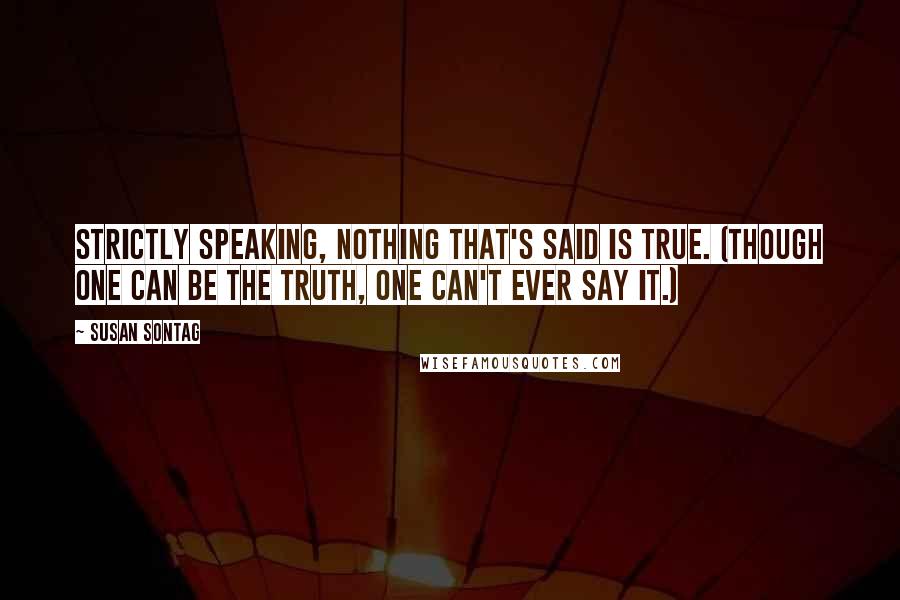 Susan Sontag Quotes: Strictly speaking, nothing that's said is true. (Though one can be the truth, one can't ever say it.)