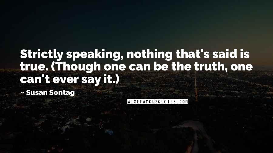 Susan Sontag Quotes: Strictly speaking, nothing that's said is true. (Though one can be the truth, one can't ever say it.)