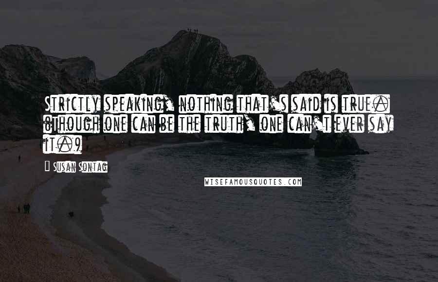 Susan Sontag Quotes: Strictly speaking, nothing that's said is true. (Though one can be the truth, one can't ever say it.)