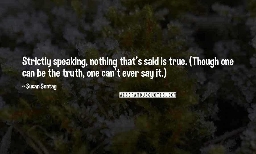 Susan Sontag Quotes: Strictly speaking, nothing that's said is true. (Though one can be the truth, one can't ever say it.)