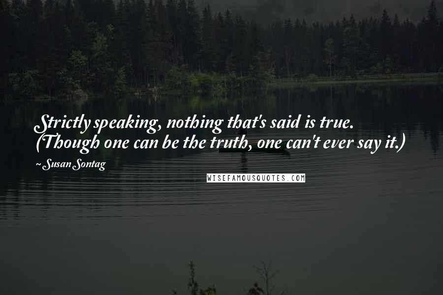 Susan Sontag Quotes: Strictly speaking, nothing that's said is true. (Though one can be the truth, one can't ever say it.)