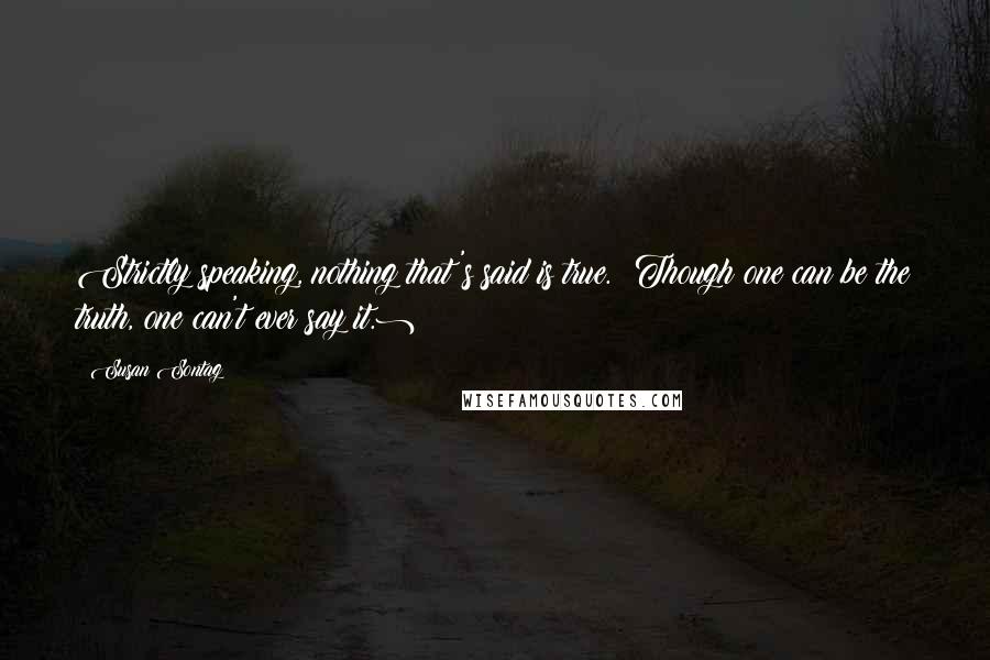 Susan Sontag Quotes: Strictly speaking, nothing that's said is true. (Though one can be the truth, one can't ever say it.)