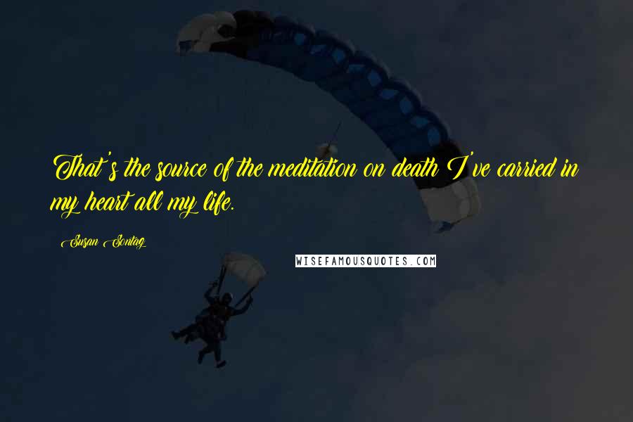 Susan Sontag Quotes: That's the source of the meditation on death I've carried in my heart all my life.