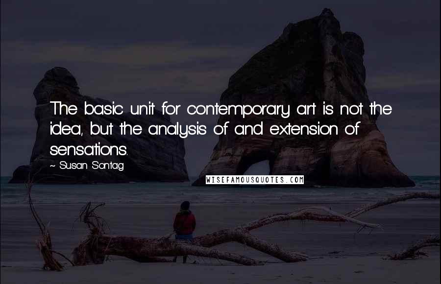 Susan Sontag Quotes: The basic unit for contemporary art is not the idea, but the analysis of and extension of sensations.