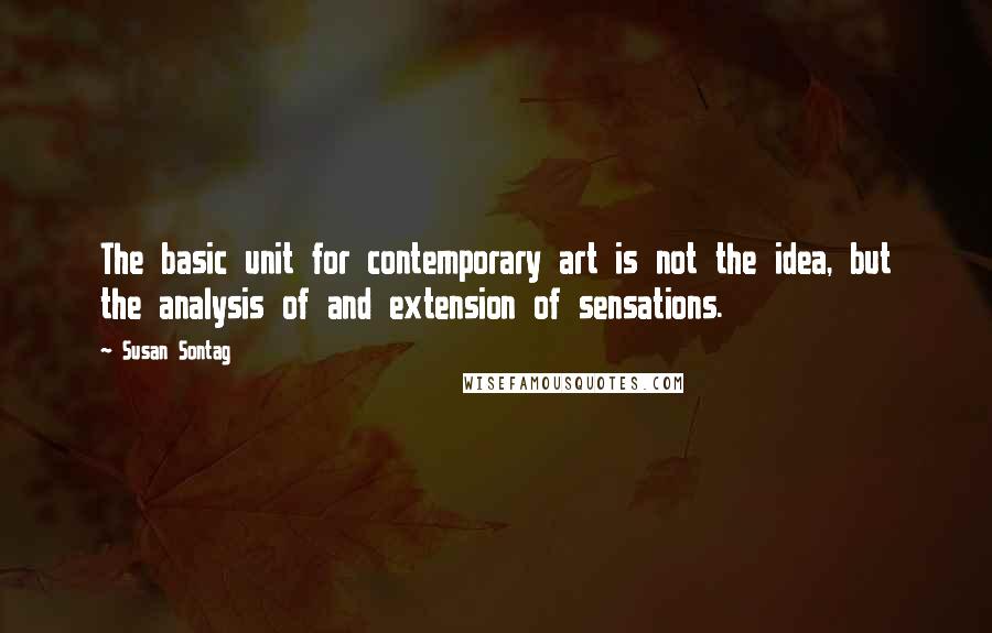 Susan Sontag Quotes: The basic unit for contemporary art is not the idea, but the analysis of and extension of sensations.